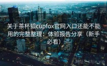 关于茶杯狐cupfox官网入口还能不能用的完整整理：体验报告分享（新手必看）
