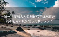 第一次接触人人影视日韩在线观看还能不能用？真实情况分析，人人dj