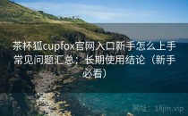 茶杯狐cupfox官网入口新手怎么上手常见问题汇总：长期使用结论（新手必看）