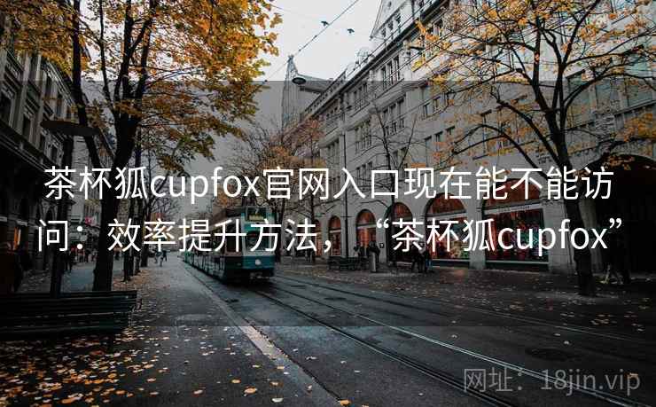 茶杯狐cupfox官网入口现在能不能访问：效率提升方法，“茶杯狐cupfox”  第1张