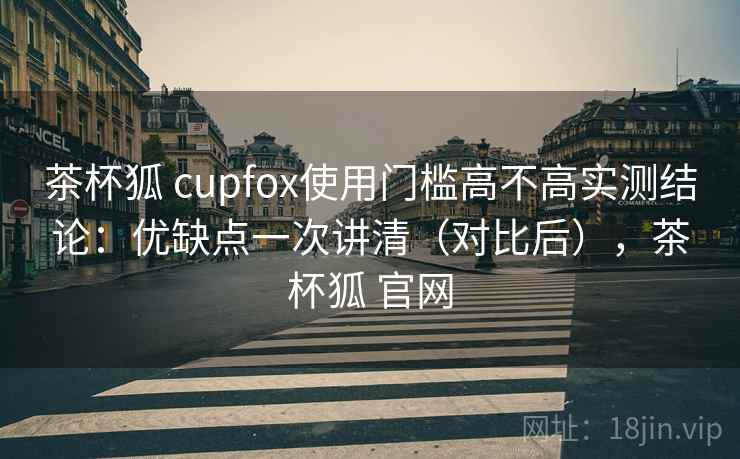 茶杯狐 cupfox使用门槛高不高实测结论：优缺点一次讲清（对比后），茶杯狐 官网  第1张