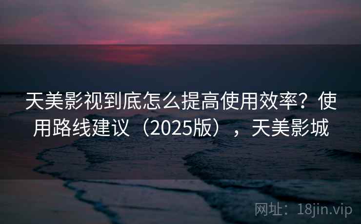 天美影视到底怎么提高使用效率？使用路线建议（2025版），天美影城  第2张