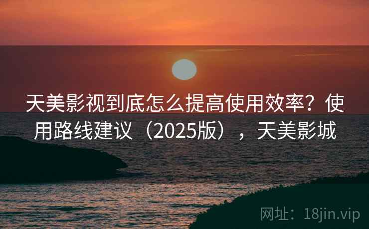 天美影视到底怎么提高使用效率？使用路线建议（2025版），天美影城  第1张