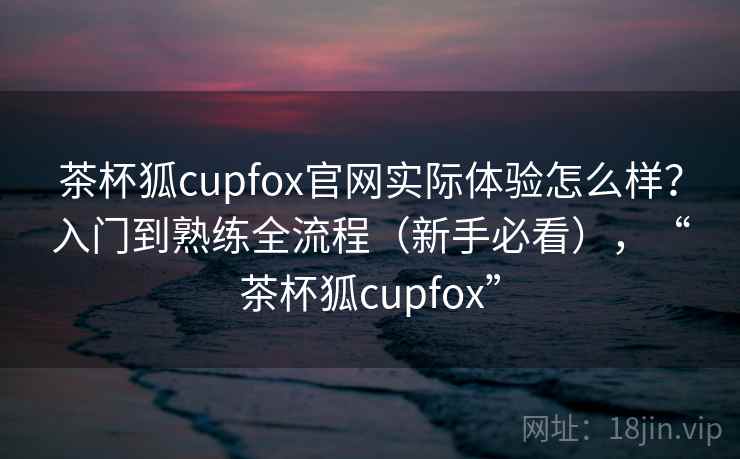 茶杯狐cupfox官网实际体验怎么样?入门到熟练全流程(新手必看),“茶杯狐cupfox” 第2张 茶杯狐cupfox官网实际体验怎么样?入门到熟练全流程(新手必看),“茶杯狐cupfox” 第2张
