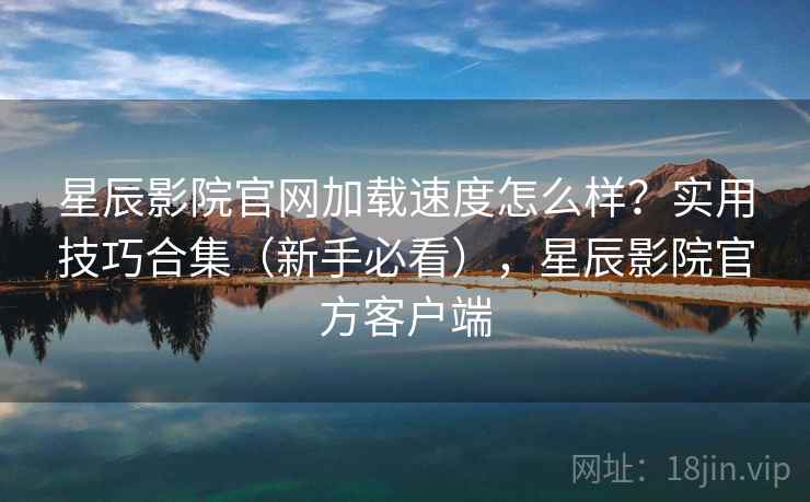 星辰影院官网加载速度怎么样？实用技巧合集（新手必看），星辰影院官方客户端  第2张