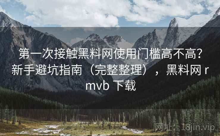 第一次接触黑料网使用门槛高不高？新手避坑指南（完整整理），黑料网 rmvb 下载  第2张