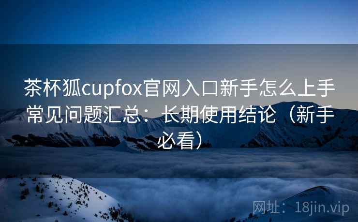 茶杯狐cupfox官网入口新手怎么上手常见问题汇总：长期使用结论（新手必看）  第2张