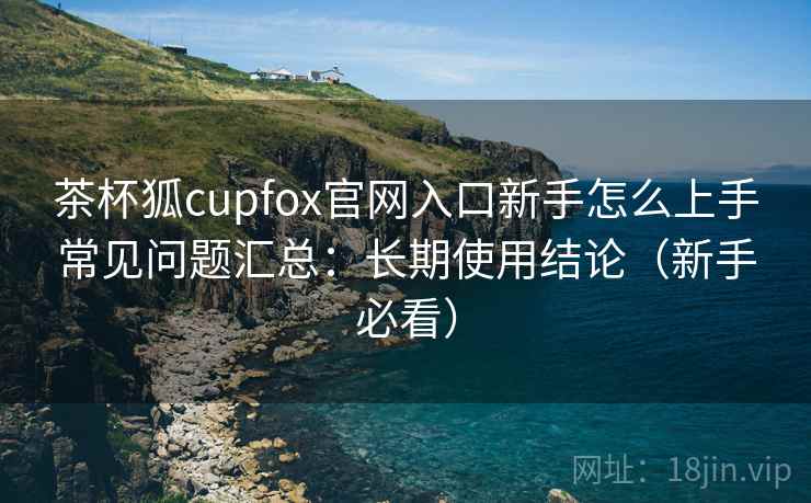 茶杯狐cupfox官网入口新手怎么上手常见问题汇总：长期使用结论（新手必看）  第1张