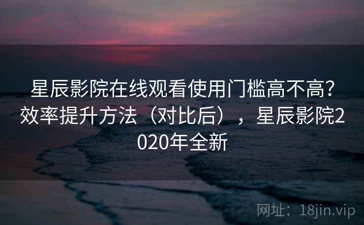 星辰影院在线观看使用门槛高不高？效率提升方法（对比后），星辰影院2020年全新  第2张