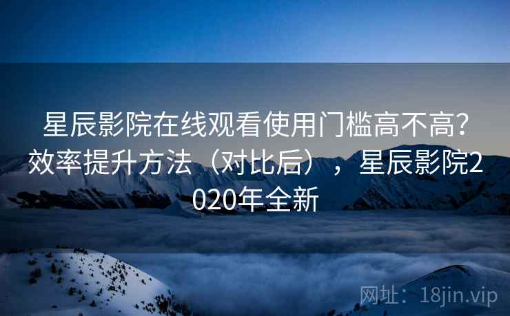 星辰影院在线观看使用门槛高不高？效率提升方法（对比后），星辰影院2020年全新  第1张