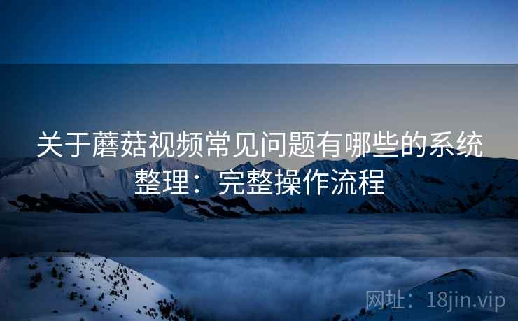 关于蘑菇视频常见问题有哪些的系统整理：完整操作流程  第1张