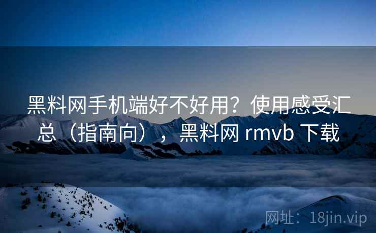 黑料网手机端好不好用？使用感受汇总（指南向），黑料网 rmvb 下载  第1张