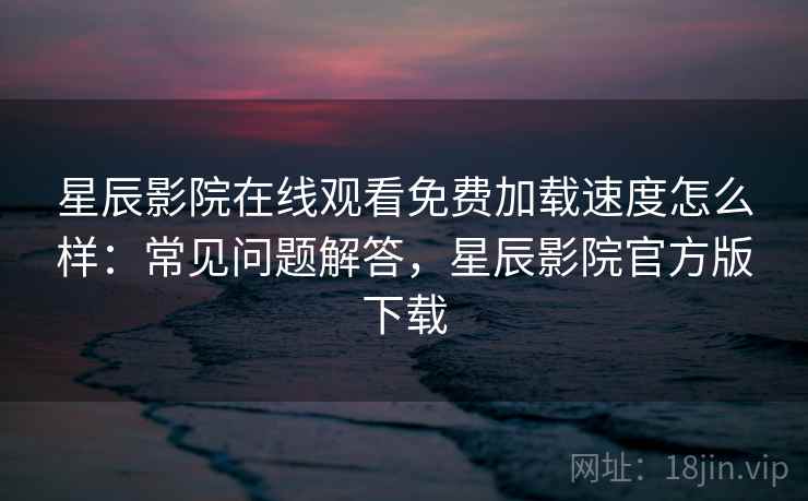 星辰影院在线观看免费加载速度怎么样：常见问题解答，星辰影院官方版下载  第2张