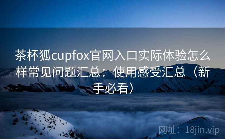 茶杯狐cupfox官网入口实际体验怎么样常见问题汇总：使用感受汇总（新手必看）  第1张