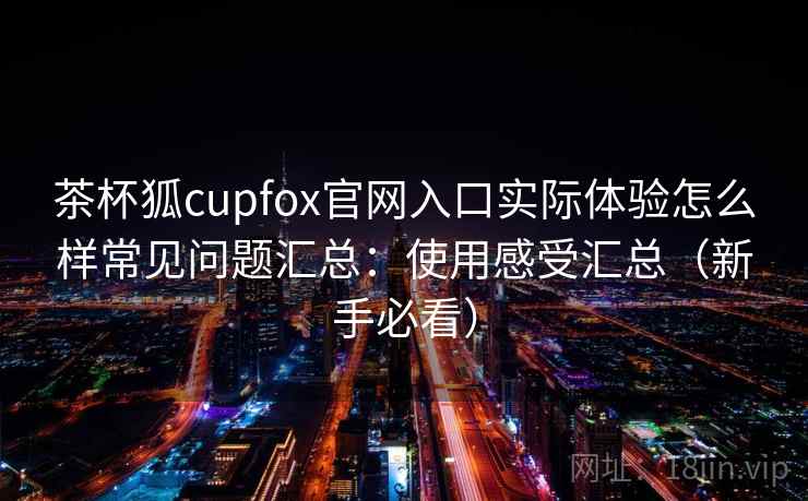 茶杯狐cupfox官网入口实际体验怎么样常见问题汇总：使用感受汇总（新手必看）  第2张