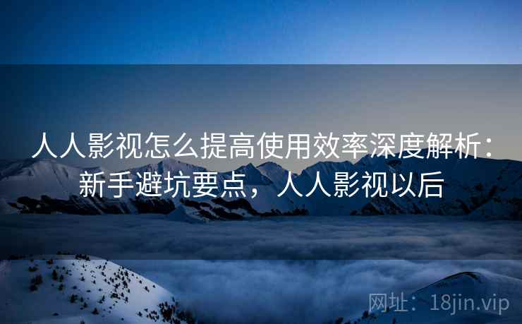 人人影视怎么提高使用效率深度解析:新手避坑要点,人人影视以后 第2张 人人影视怎么提高使用效率深度解析:新手避坑要点,人人影视以后 第2张