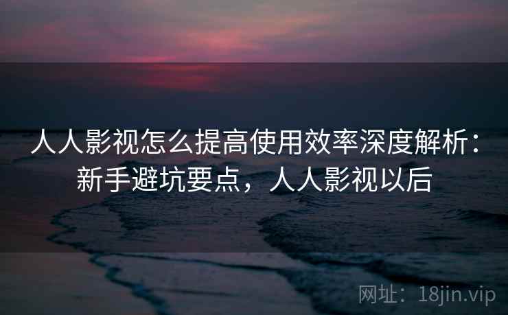 人人影视怎么提高使用效率深度解析:新手避坑要点,人人影视以后 第1张 人人影视怎么提高使用效率深度解析:新手避坑要点,人人影视以后 第1张