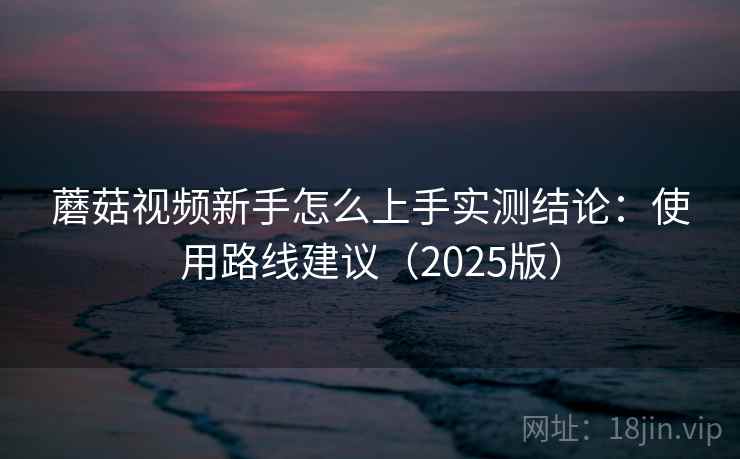 蘑菇视频新手怎么上手实测结论:使用路线建议(2025版) 第1张 蘑菇视频新手怎么上手实测结论:使用路线建议(2025版) 第1张