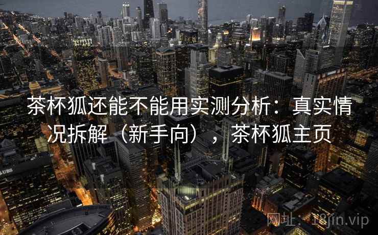 茶杯狐还能不能用实测分析:真实情况拆解(新手向),茶杯狐主页 第1张 茶杯狐还能不能用实测分析:真实情况拆解(新手向),茶杯狐主页 第1张