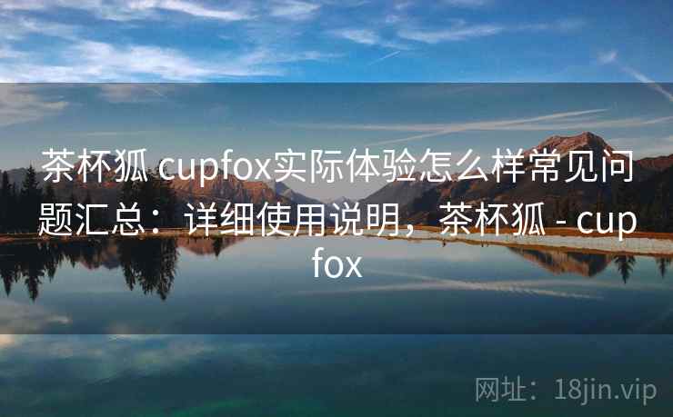 茶杯狐 cupfox实际体验怎么样常见问题汇总:详细使用说明,茶杯狐 - cupfox 第2张 茶杯狐 cupfox实际体验怎么样常见问题汇总:详细使用说明,茶杯狐 - cupfox 第2张