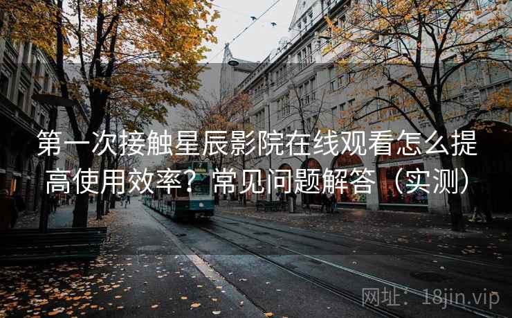 第一次接触星辰影院在线观看怎么提高使用效率?常见问题解答(实测) 第2张 第一次接触星辰影院在线观看怎么提高使用效率?常见问题解答(实测) 第2张